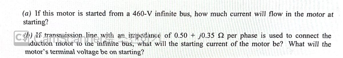 (a) If this motor is started from a 460-V infinite bus, how much current will flow in the motor at
starting?
b) If transmission line with an impedance of 0.50+ j0.35 2 per phase is used to connect the
duction motor to the infinite bus, what will the starting current of the motor be? What will the
motor's terminal voltage be on starting?