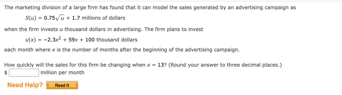The marketing division of a large firm has found that it can model the sales generated by an advertising campaign as
S(u) = 0.75√√u + 1.7 millions of dollars
when the firm invests u thousand dollars advertising. The firm plans to invest
u(x) = -2.3x² + 59x + 100 thousand dollars
each month where x is the number of months after the beginning of the advertising campaign.
How quickly will the sales for this firm be changing when x = 13? (Round your answer to three decimal places.)
million per month
$
Need Help?
Read It