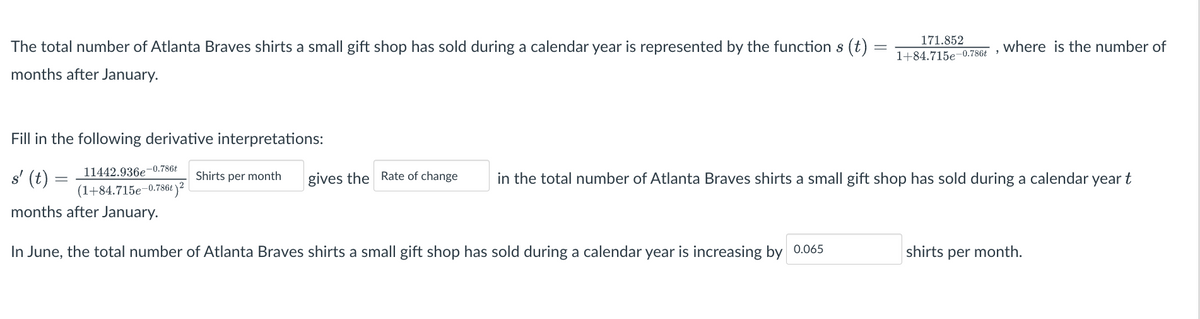 The total number of Atlanta Braves shirts a small gift shop has sold during a calendar year is represented by the function s (t)
months after January.
Fill in the following derivative interpretations:
s' (t)
=
11442.936e-0.786t
Shirts per month
(1+84.715e-0.786t) 2
gives the Rate of change
171.852
1+84.715e-0.786t
months after January.
In June, the total number of Atlanta Braves shirts a small gift shop has sold during a calendar year is increasing by 0.065
where is the number of
in the total number of Atlanta Braves shirts a small gift shop has sold during a calendar year t
shirts per month.