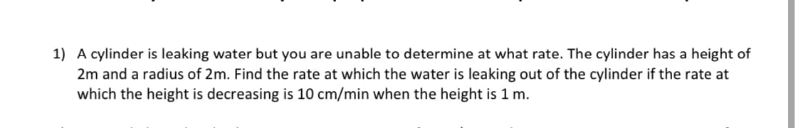 1) A cylinder is leaking water but you are unable to determine at what rate. The cylinder has a height of
2m and a radius of 2m. Find the rate at which the water is leaking out of the cylinder if the rate at
which the height is decreasing is 10 cm/min when the height is 1 m.
