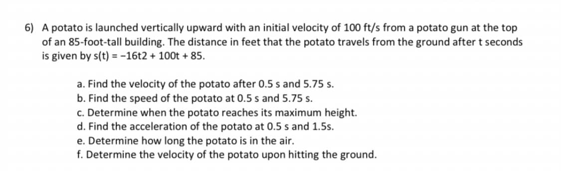 6) A potato is launched vertically upward with an initial velocity of 100 ft/s from a potato gun at the top
of an 85-foot-tall building. The distance in feet that the potato travels from the ground after t seconds
is given by s(t) = -16t2 + 100t + 85.
a. Find the velocity of the potato after 0.5 s and 5.75 s.
b. Find the speed of the potato at 0.5 s and 5.75 s.
c. Determine when the potato reaches its maximum height.
d. Find the acceleration of the potato at 0.5 s and 1.5s.
e. Determine how long the potato is in the air.
f. Determine the velocity of the potato upon hitting the ground.

