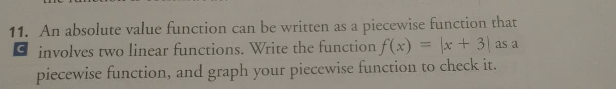 11. An absolute value function can be written as a piecewise function that
C involves two linear functions. Write the function f(x) = x+ 3 as a
piecewise function, and graph your piecewise function to check it.
