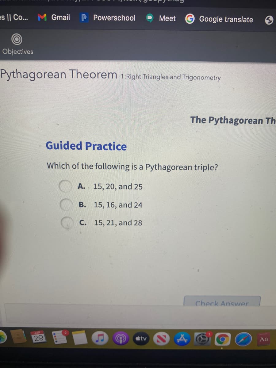 es || Co...
M Gmail
Powerschool
Meet
Google translate
Objectives
Pythagorean Theorem 1:Right Triangles and Trigonometry
The Pythagorean Th
Guided Practice
Which of the following is a Pythagorean triple?
A. 15, 20, and 25
B. 15, 16, and 24
C. 15, 21, and 28
Check Answer
36UN
29
tv
Aa
