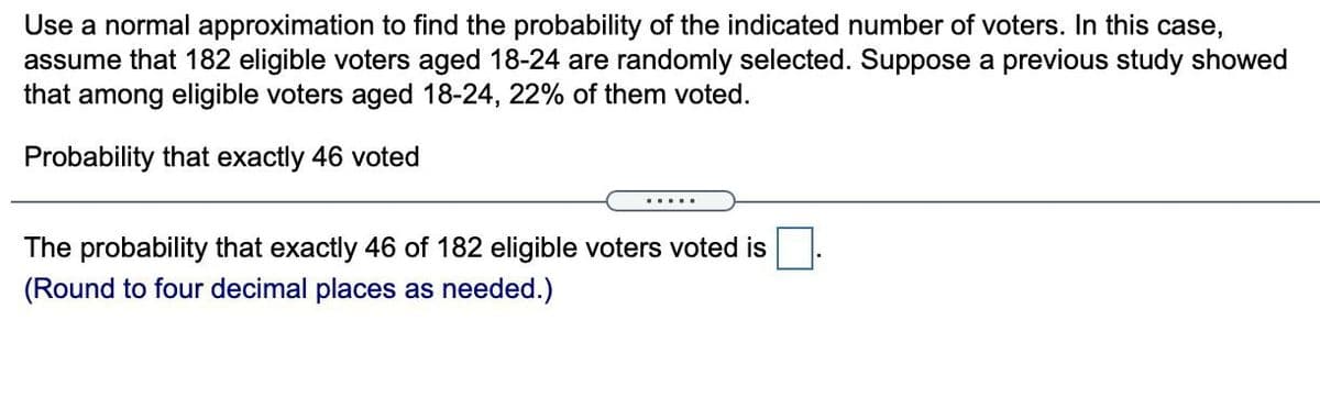 Use a normal approximation to find the probability of the indicated number of voters. In this case,
assume that 182 eligible voters aged 18-24 are randomly selected. Suppose a previous study showed
that among eligible voters aged 18-24, 22% of them voted.
Probability that exactly 46 voted
.....
The probability that exactly 46 of 182 eligible voters voted is
(Round to four decimal places as needed.)
