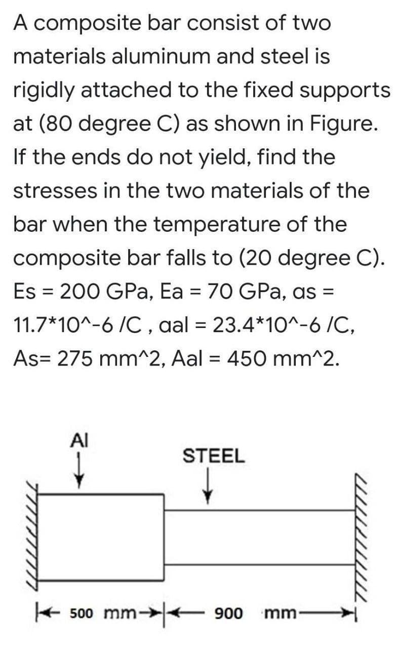 A composite bar consist of two
materials aluminum and steel is
rigidly attached to the fixed supports
at (80 degree C) as shown in Figure.
If the ends do not yield, find the
stresses in the two materials of the
bar when the temperature of the
composite bar falls to (20 degree C).
Es = 200 GPa, Ea = 70 GPa, as =
%3D
11.7*10^-6 /C, aal = 23.4*1O^-6 /C,
As= 275 mm^2, Aal = 450 mm^2.
Al
STEEL
+ 500 mm-+
m→|<- 900
mm
