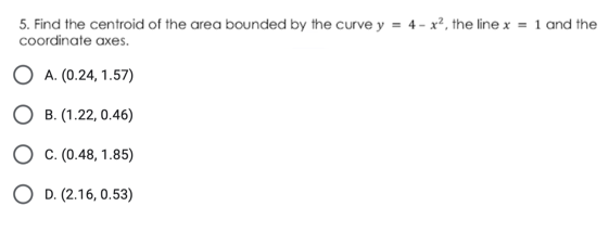5. Find the centroid of the area bounded by the curve y = 4- x², the line x = 1 and the
coordinate axes.
O A. (0.24, 1.57)
О в. (1.22, 0.46)
О с.(0.48, 1.85)
O D. (2.16, 0.53)
