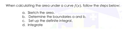 When calculating the area under a curve f(x), follow the steps below:
a. Sketch the area.
b. Determine the boundaries a and b,
c. Set up the definite integral,
d. Integrate
