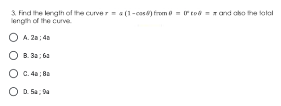 3. Find the length of the curve r = a (1 - cos 0) from 0 = 0° to 0 = n and also the total
length of the curve.
О А. 2а; 4а
В. За ; ба
O C. 4a ; 8a
O D. 5a ; 9a
