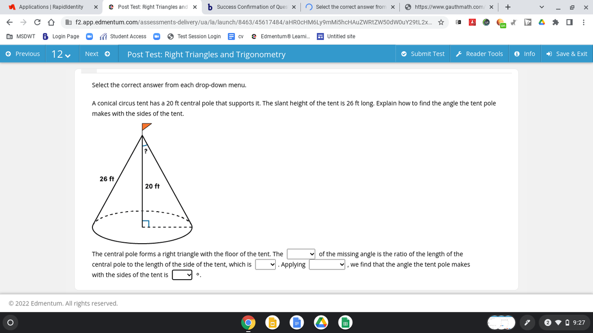 A Applications | Rapidldentity
e Post Test: Right Triangles and x
b Success Confirmation of Ques
O Select the correct answer from x
O https://www.gauthmath.com
+
b f2.app.edmentum.com/assessments-delivery/ua/la/launch/8463/45617484/aHROcHM6Ly9mMi5hcHAuZWRtZW50dwOuY29tL2x. *
P 4 * O :
E MSDWT
Login Page
( Student Access
O Test Session Login
e Edmentum® Learni.
E Untitled site
CV
e Previous
12 v
Post Test: Right Triangles and Trigonometry
O Submit Test
E Reader Tools
O Info
) Save & Exit
Next O
Select the correct answer from each drop-down menu.
A conical circus tent has a 20 ft central pole that supports it. The slant height of the tent is 26 ft long. Explain how to find the angle the tent pole
makes with the sides of the tent.
26 ft
20 ft
v of the missing angle is the ratio of the length of the
v, we find that the angle the tent pole makes
The central pole forms a right triangle with the floor of the tent. The
central pole to the length of the side of the tent, which is
Applying
with the sides of the tent is
© 2022 Edmentum. All rights reserved.
2 v O 9:27
