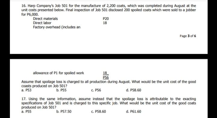 16. Harp Company's Job 501 for the manufacture of 2,200 coats, which was completed during August at the
unit costs presented below. Final inspection of Job 501 disclosed 200 spoiled coats which were sold to a jobber
for P6,000.
Direct materials
Direct labor
P20
18
Factory overhead (includes an
Page 3 of 6
18
P56
Assume that spolage loss is charged to all production during August. What would be the unit cost of the good
allowance of P1 for spoiled work
coasts produced on Job 5017
а. P53
b. P55
C. P56
d. P58.60
17. Using the same information, assume instead that the spoilage loss is attributable to the exacting
specifications of Job 501 and is charged to this specific job. What would be the unit cost of the good coats
produced on Job 501?
a. P55
b. P57.50
c. P58.60
d. P61.60
