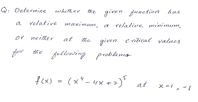 Q: Determine
whether
the given function has
relative
maximum, a
a
relative minimum,
or neitter
at
The given critical valuees
for
the following problemo
fcx) - (x" - 4x +2)' at
x =1, -1
