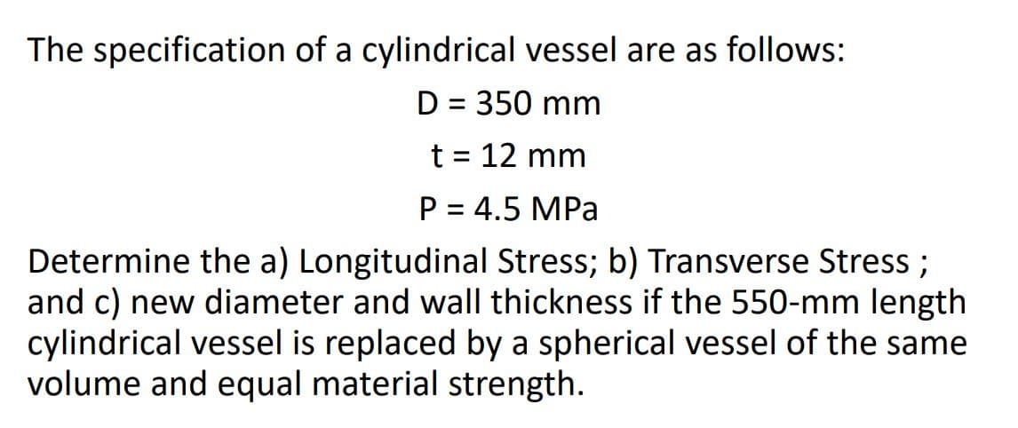 The specification of a cylindrical vessel are as follows:
D = 350 mm
%3D
t = 12 mm
P = 4.5 MPa
Determine the a) Longitudinal Stress; b) Transverse Stress ;
and c) new diameter and wall thickness if the 550-mm length
cylindrical vessel is replaced by a spherical vessel of the same
volume and equal material strength.
