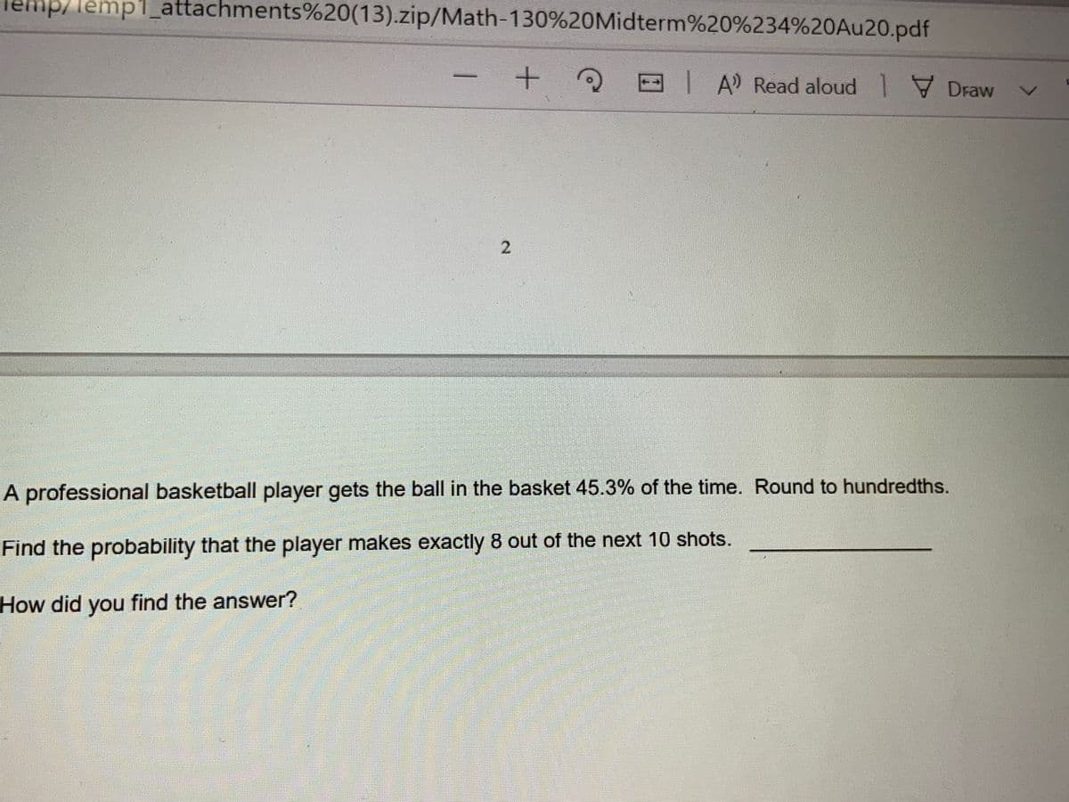 mp/lemp1_attachments%20(13).zip/Math-130%20Midterm%20%234%20Au20.pdf
+ 2E IA Read aloud Draw
A professional basketball player gets the ball in the basket 45.3% of the time. Round to hundredths.
Find the probability that the player makes exactly 8 out of the next 10 shots.
How did you find the answer?
2.
