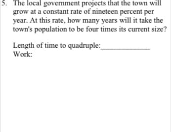 5. The local government projects that the town will
grow at a constant rate of nineteen percent per
year. At this rate, how many years will it take the
town's population to be four times its current size?
Length of time to quadruple:_
Work:
