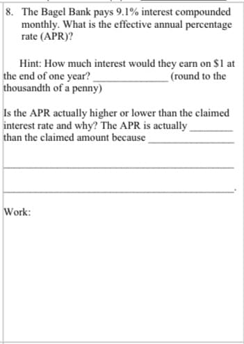 8. The Bagel Bank pays 9.1% interest compounded
monthly. What is the effective annual percentage
rate (APR)?
Hint: How much interest would they earn on $1 at
the end of one year?
thousandth of a penny)
(round to the
Is the APR actually higher or lower than the claimed
interest rate and why? The APR is actually
than the claimed amount because
Work:
