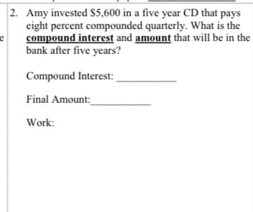 2. Amy invested $5,600 in a five year CD that pays
eight percent compounded quarterly. What is the
compound interest and amount that will be in the
bank after five years?
Compound Interest:
Final Amount:
Work:
