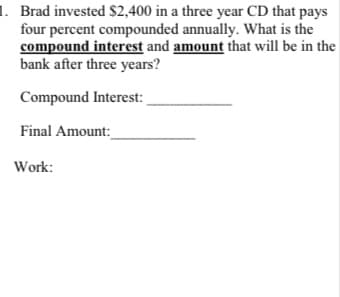 1. Brad invested $2,400 in a three year CD that pays
four percent compounded annually. What is the
compound interest and amount that will be in the
bank after three years?
Compound Interest:
Final Amount:
Work:
