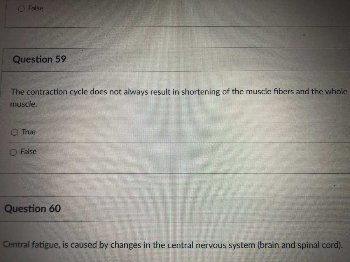 False
Question 59
The contraction cycle does not always result in shortening of the muscle fibers and the whole
muscle.
True
False
Question 60
Central fatigue, is caused by changes in the central nervous system (brain and spinal cord).
