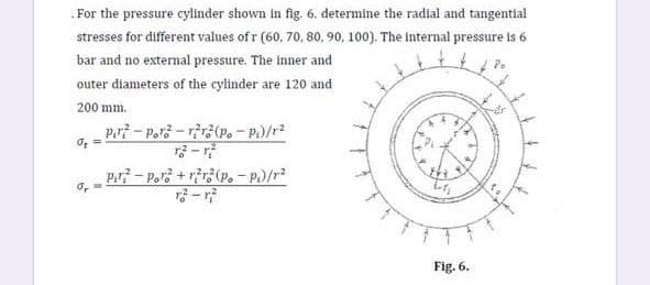 .For the pressure cylinder shown in fig. 6. determine the radial and tangential
stresses for different values of r (60, 70, 80, 90, 100). The internal pressure is 6
bar and no external pressure. The inner and
outer diameters of the cylinder are 120 and
200 mm.
Pri - Por3 - rr3(P. - P)/r2
P.r? - Pors + rir3(p.- P)/r
3 - r
Fig. 6.
