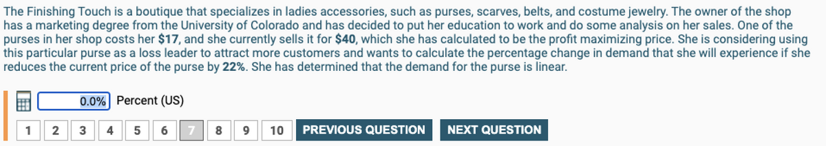 The Finishing Touch is a boutique that specializes in ladies accessories, such as purses, scarves, belts, and costume jewelry. The owner of the shop
has a marketing degree from the University of Colorado and has decided to put her education to work and do some analysis on her sales. One of the
purses in her shop costs her $17, and she currently sells it for $40, which she has calculated to be the profit maximizing price. She is considering using
this particular purse as a loss leader to attract more customers and wants to calculate the percentage change in demand that she will experience if she
reduces the current price of the purse by 22%. She has determined that the demand for the purse is linear.
0.0%
2
3
Percent (US)
5 6
7
10
PREVIOUS QUESTION
NEXT QUESTION