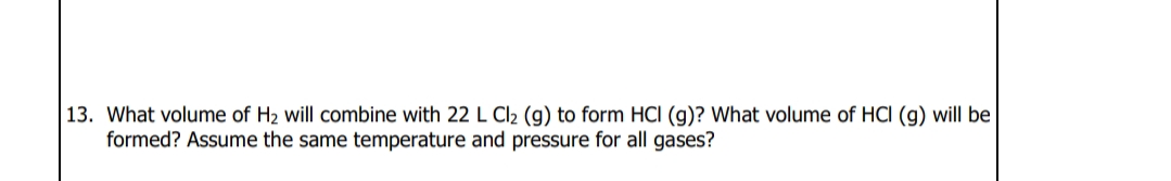 13. What volume of H2 will combine with 22 L Cl2 (g) to form HCI (g)? What volume of HCI (g) will be
formed? Assume the same temperature and pressure for all gases?
