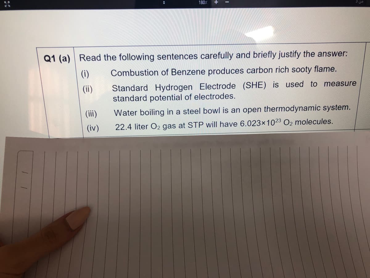 180%
+
Q1 (a)
Read the following sentences carefully and briefly justify the answer:
(i)
Combustion of Benzene produces carbon rich sooty flame.
Standard Hydrogen Electrode (SHE) is used to measure
standard potential of electrodes.
(ii)
(ii)
Water boiling in a steel bowl is an open thermodynamic system.
(iv)
22.4 liter O2 gas at STP will have 6.023x1023 O2 molecules.
