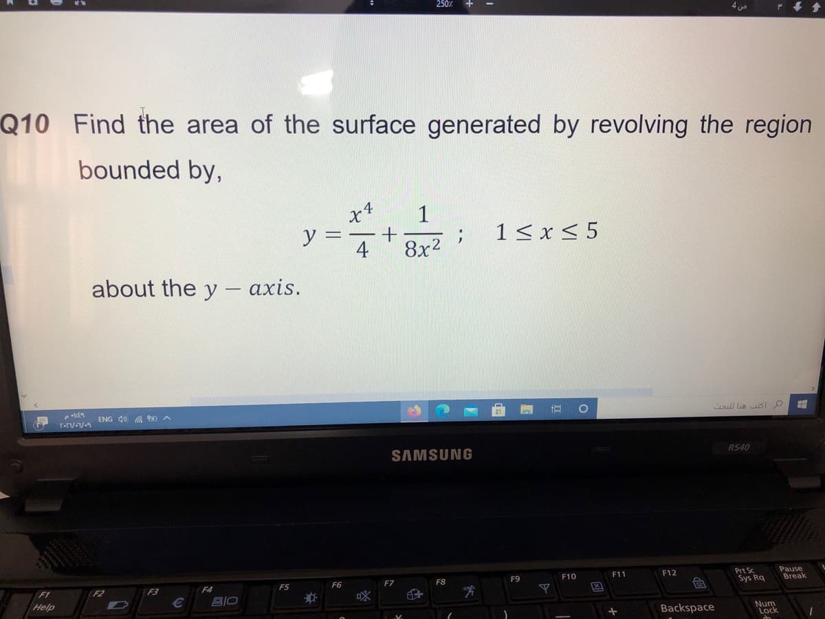 4 jo
Q10 Find the area of the surface generated by revolving the region
bounded by,
1
y =
1< x < 5
4
8x2
about the y - axis.
ull lis iSI O
ENG 40 G 0 A
R540
SAMSUNG
Prt Sc
Sys Rq
Pause
Break
F11
F12
F10
F9
F6
F7
F8
F4
F5
F2
F3
DX
F1
Help
Backspace
Num
Lock
