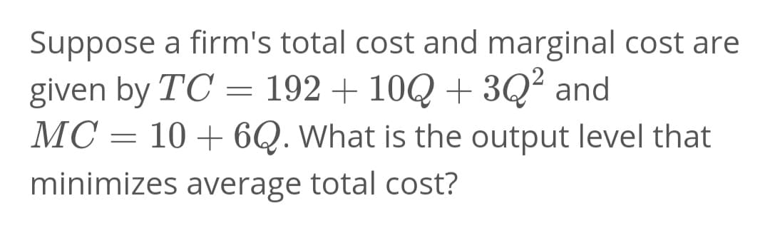 Suppose a firm's total cost and marginal cost are
given by TC = 192 + 10Q + 3Q² and
MC = 10 + 6Q. What is the output level that
minimizes average total cost?
