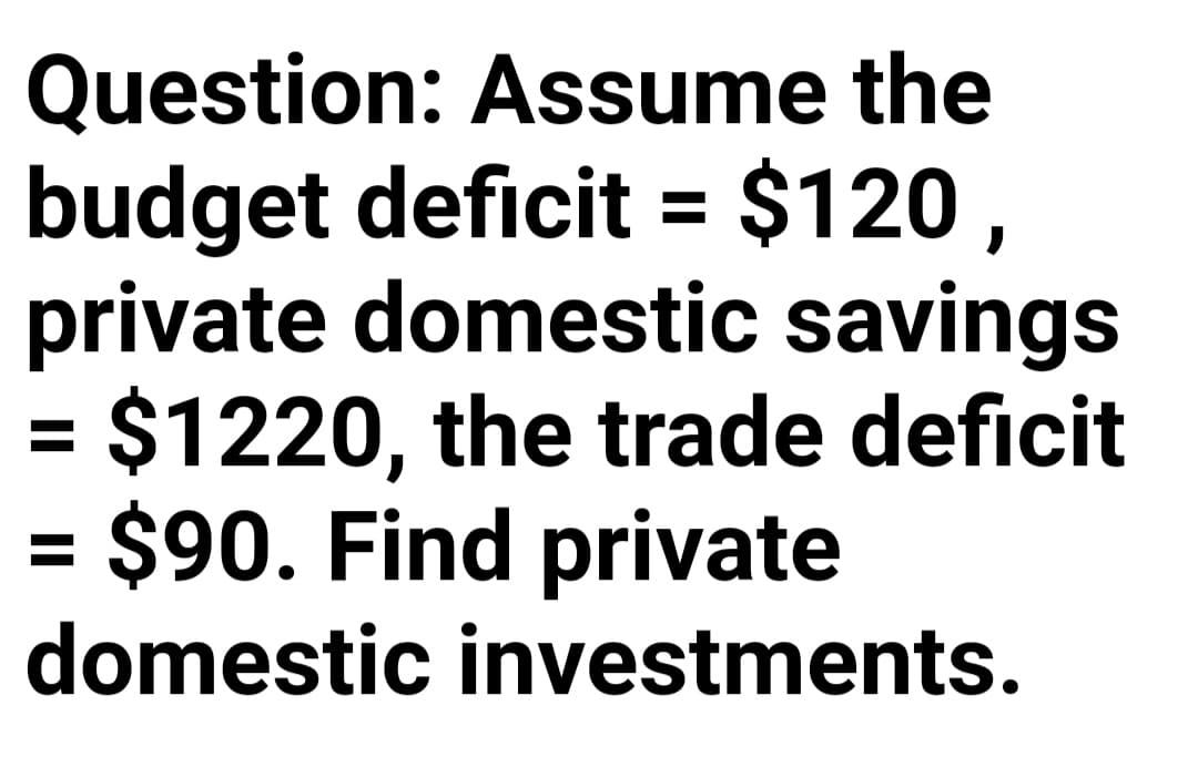 Question: Assume the
budget deficit = $120,
private domestic savings
= $1220, the trade deficit
= $90. Find private
%3D
%3D
%3D
domestic investments.
