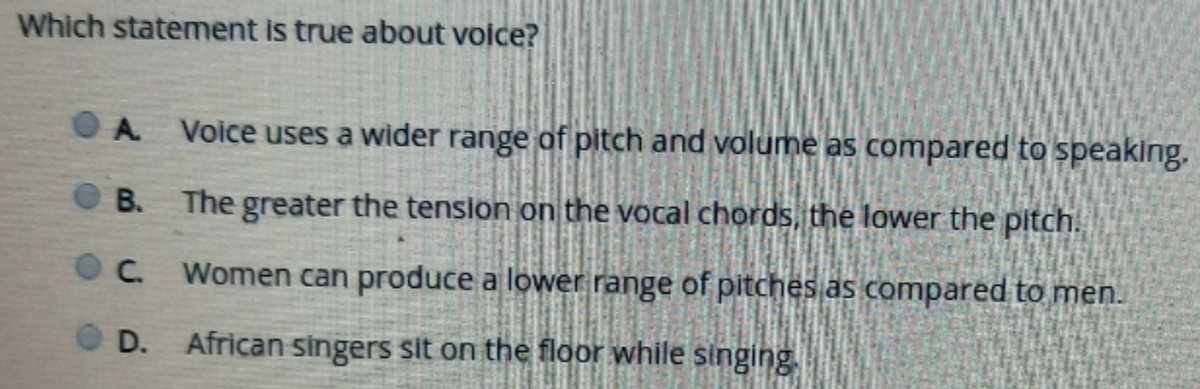 Which statement is true about voice?
A.
Voice uses a wider range of pitch and volume as compared to speaking.
B. The greater the tenslon on the vocal chords, the lower the pitch.
C. Women can produce a lower range of pitches as compared to men.
D.
African singers sit on the floor while singing
