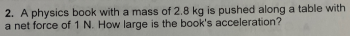 2. A physics book with a mass of 2.8 kg is pushed along a table with
a net force of 1 N. How large is the book's acceleration?
