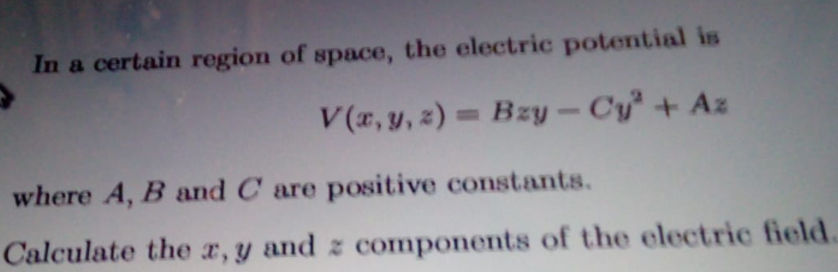 In a certain region of space, the electric potential is
V(x, y, z) = Bzy - Cy + Az
%3D
where A, B and C are positive constants.
Calculate the r, y and z components of the electric field.
