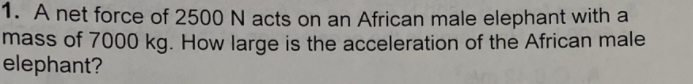 1. A net force of 2500 N acts on an African male elephant with a
mass of 7000 kg. How large is the acceleration of the African male
elephant?
