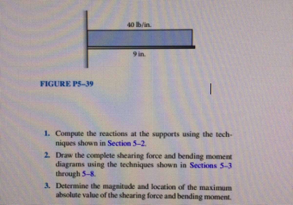 40 lb/in.
9in.
FIGURE PS-39
1. Compute the reactions at the supports using the tech-
niques shown in Section 5-2.
2 Draw the complete shearing force and bending moment
diagrams using the techniques shown in Sections 5-3
through 5-8,
3. Determine the magnitude and location of the maximum
absolute value of the shearing force and bending moment.
