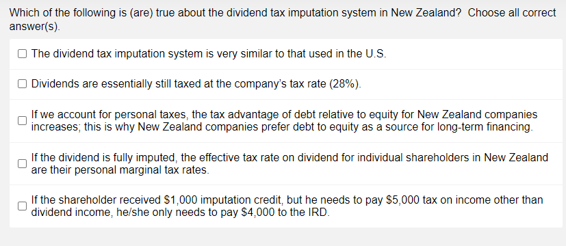 Which of the following is (are) true about the dividend tax imputation system in New Zealand? Choose all correct
answer(s).
The dividend tax imputation system is very similar to that used in the U.Ss.
O Dividends are essentially still taxed at the company's tax rate (28%).
If we account for personal taxes, the tax advantage of debt relative to equity for New Zealand companies
increases; this is why New Zealand companies prefer debt to equity as a source for long-term financing.
If the dividend is fully imputed, the effective tax rate on dividend for individual shareholders in New Zealand
are their personal marginal tax rates.
If the shareholder received $1,000 imputation credit, but he needs to pay $5,000 tax on income other than
dividend income, he/she only needs to pay $4,000 to the IRD.
