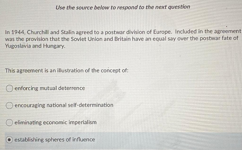 Use the source below to respond to the next question
In 1944, Churchill and Stalin agreed to a postwar division of Europe. Included in the agreement
was the provision that the Soviet Union and Britain have an equal say over the postwar fate of
Yugoslavia and Hungary.
This agreement is an illustration of the concept of:
O enforcing mutual deterrence
encouraging national self-determination
O eliminating economic imperialism
establishing spheres of influence
