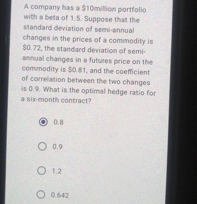 A company has a $10million portfolio
with a beta of 1.5. Suppose that the
standard deviation of semi-annual
changes in the prices of a commodity is
$0.72, the standard deviation of semi-
annual changes in a futures price on the
commodity is $0.81, and the coefficient
of correlation between the two changes
is 0.9. What is the optimal hedge ratio for
a six-month contract?
0.8
O 0.9
О 1.2
O 0.642
