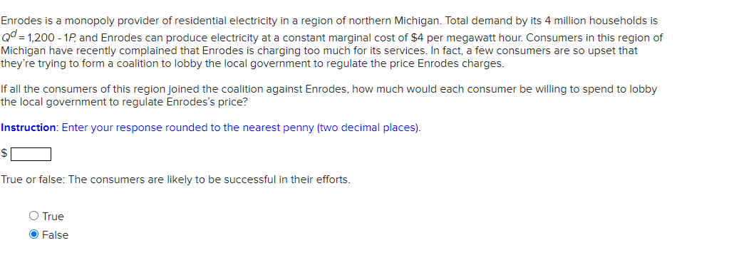 Enrodes is a monopoly provider of residential electricity in a region of northern Michigan. Total demand by its 4 million households is
Qd = 1,200 - 1P, and Enrodes can produce electricity at a constant marginal cost of $4 per megawatt hour. Consumers in this region of
Michigan have recently complained that Enrodes is charging too much for its services. In fact, a few consumers are so upset that
they're trying to form a coalition to lobby the local government to regulate the price Enrodes charges.
If all the consumers of this region joined the coalition against Enrodes, how much would each consumer be willing to spend to lobby
the local government to regulate Enrodes's price?
Instruction: Enter your response rounded to the nearest penny (two decimal places).
True or false: The consumers are likely to be successful in their efforts.
O True
O False
