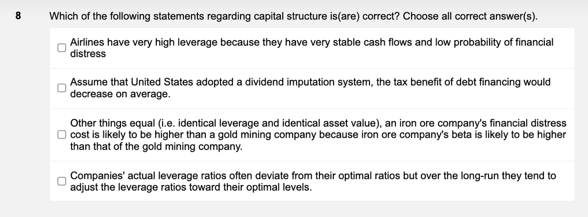Which of the following statements regarding capital structure is(are) correct? Choose all correct answer(s).
Airlines have very high leverage because they have very stable cash flows and low probability of financial
distress
Assume that United States adopted a dividend imputation system, the tax benefit of debt financing would
decrease on average.
Other things equal (i.e. identical leverage and identical asset value), an iron ore company's financial distress
O cost is likely to be higher than a gold mining company because iron ore company's beta is likely to be higher
than that of the gold mining company.
Companies' actual leverage ratios often deviate from their optimal ratios but over the long-run they tend to
adjust the leverage ratios toward their optimal levels.

