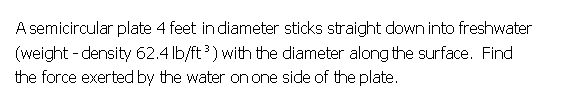 A semicircular plate 4 feet in diameter sticks straight down into freshwater
(weight - density 62.4 lb/ft ) with the diameter along the surface. Find
the force exerted by the water on one side of the plate.
