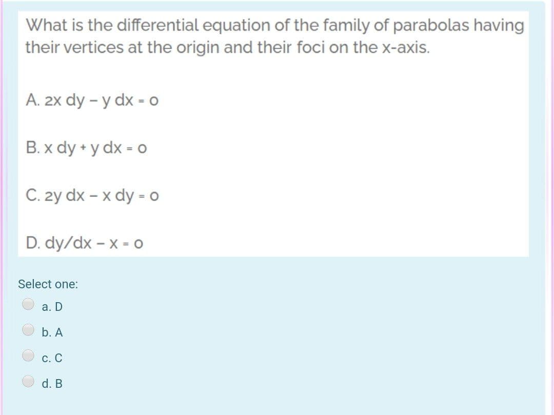 What is the differential equation of the family of parabolas having
their vertices at the origin and their foci on the x-axis.
A. 2x dy – y dx - o
B. x dy + y dx = 0
C. 2y dx – x dy - o
D. dy/dx – x = o
Select one:
а. D
b. A
С. С
d. B
