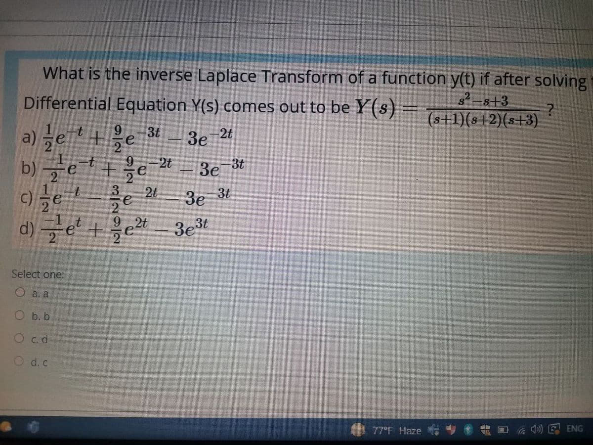 What is the inverse Laplace Transform of a function y(t) if after solving
Differential Equation Y(s) comes out to be Y(s) =
3t 3e
2-s+3
(s+1)(s+2)(s+3)
a) et+e
b)금e'+ 올e
-2t
2t
3t
3e
2t
3e 3t
92t
d) e +e 3e*
Select one:
a.a
Ob.b
O c.d
O d.c
ENG
77°F Haze
