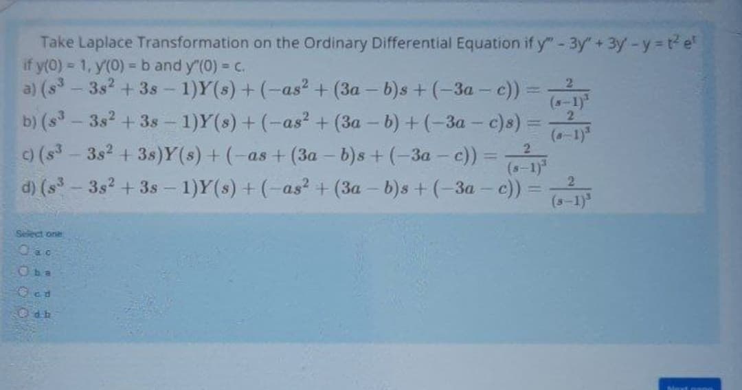 Take Laplace Transformation on the Ordinary Differential Equation if y" -3y"+ 3y-y=t e"
if y(0) = 1, y(0) = b and y"(0) = c.
a) (s - 3s2 + 3s - 1)Y(s) + (-as? + (3a - b)s + (-3a - c)) =
b) (s-3s2 + 3s - 1)Y(s) + (-as? + (3a – b) + (-3a - c)s):
(s- 3s2 + 3s)Y(s) + (-as + (3a – b)s + (-3a - c)) =
d) (s-3s2 +3s – 1)Y(s) + (-as? +(3a - b)s + (-3a – c)):
2
(s-1)
2.
(-1)"
2.
|3D
(s-1)
(s-1)
Seiect one
Oba
Ocd
Odb
