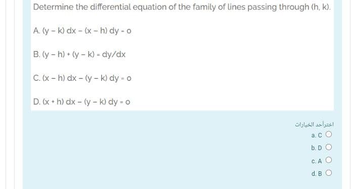 Determine the differential equation of the family of lines passing through (h, k).
A. (y - k) dx - (x- h) dy - o
B. (y- h) + (y- k) = dy/dx
C. (x- h) dx - (y - k) dy = 0
D. (x + h) dx - (y- k) dy - o
اخترأحد الخيارات
a. C O
b. D O
C. A O
d. B O

