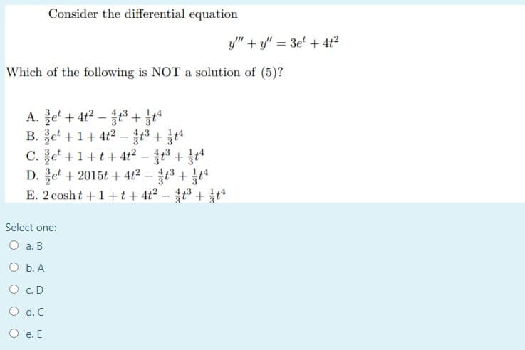 Consider the differential equation
y" + y" = 3e' + 4t?
Which of the following is NOT a solution of (5)?
A. 홀e + 42-83+
B. 홍et + 1+4t2-13+ t4
C. e' +1+t+ 4t2 – t3 + t
D. e + 2015t + 4t² – 4t3 + t
E. 2 cosht +1 +t+ 4t?
Select one:
O a. B
O b. A
O c.D
O d. C
O e. E
