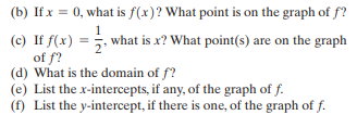 (b) If x = 0, what is f(x)? What point is on the graph of f?
1
(c) If f(x) =5. what is x? What point(s) are on the graph
of f?
(d) What is the domain of f?
(e) List the x-intercepts, if any, of the graph of f.
(f) List the y-intercept, if there is one, of the graph of f.
