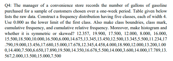 Q4: The manager of a convenience store records the number of gallons of gasoline
purchased for a sample of customers chosen over a one-week period. Table given below
lists the raw data. Construct a frequency distribution having five classes, each of width 4.
Use 0.000 as the lower limit of the first class. Also make class boundries, class mark,
cumulative frequency, and cumulative relative frequency. Moreover, make histogram and
whether it is symmetric or skewed? 12.357, 19.900, 17.500, 12.000, 8.000, 16.000,
15.500,18.500,10.000,16.500,6.000,14.675,13.345,13.450,12.500,13.345,5.500,11.234,17
.790,19.000,13.456,17.680,15.000,17.678,12.345,4.458,4.000,18.900,12.000,13.200,1.00
0,14.400,7.500,6.650,17.890,19.500,14.350,16.678,5.500,14.000,3.600,14.000,17.789,13.
567,2.000,13.500,15.000,7.500
