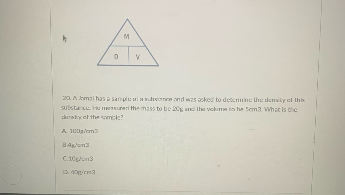 M
20. A Jamal has a sample of a substance and was asked to determine the density of this
substance. He measured the mass to be 20g and the volume to be 5cm3. What is the
density of the sample?
A. 100g/cm3
B.4g/cm3
C.10g/cm3
D. 40g/cm3
