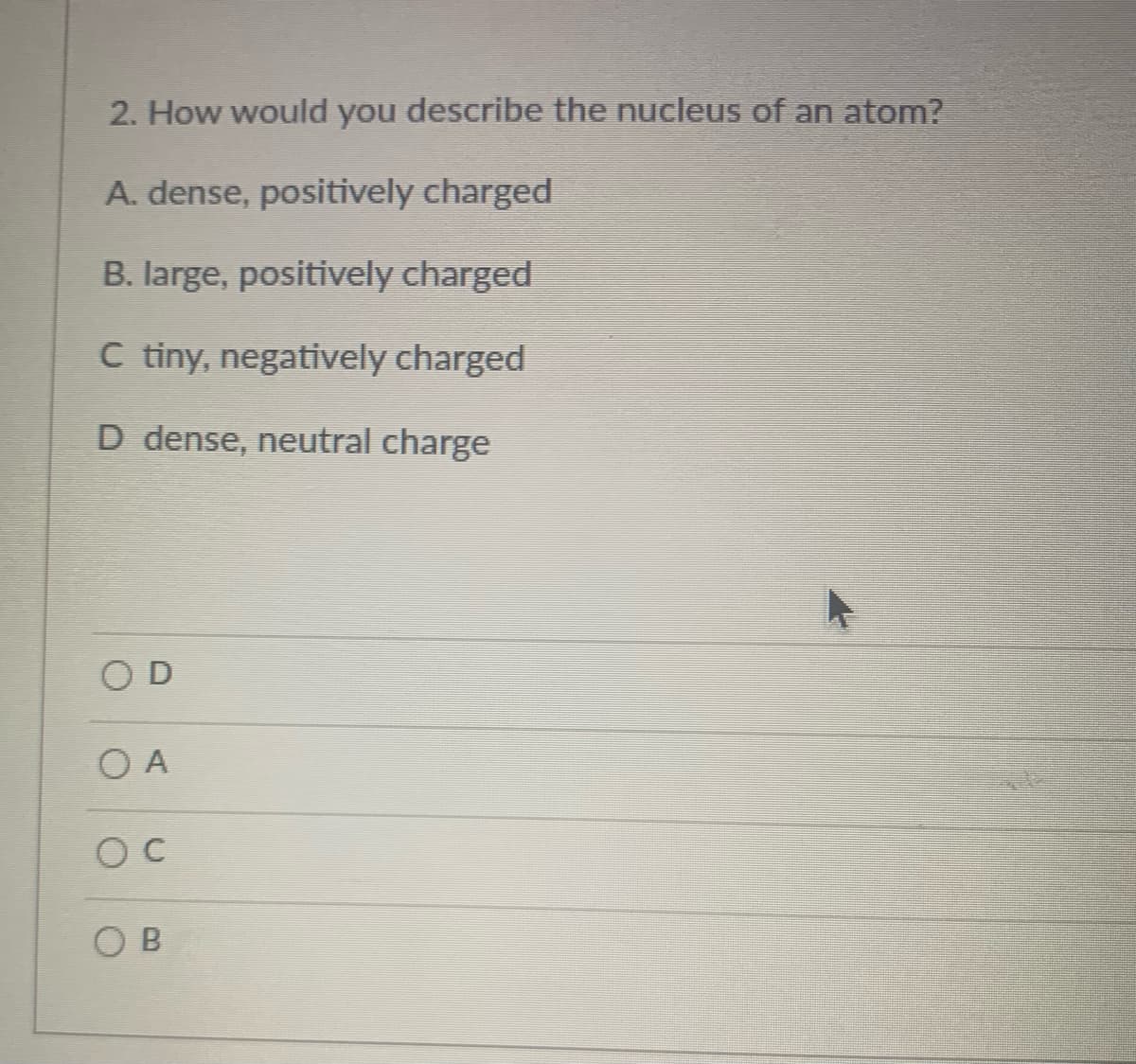 2. How would you describe the nucleus of an atom?
A. dense, positively charged
B. large, positively charged
C tiny, negatively charged
D dense, neutral charge
OD
O A
OB
