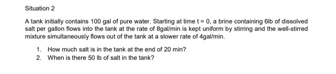 Situation 2
A tank initially contains 100 gal of pure water. Starting at time t = 0, a brine containing 6lb of dissolved
salt per gallon flows into the tank at the rate of 8gal/min is kept uniform by stirring and the well-stirred
mixture simultaneously flows out of the tank at a slower rate of 4gal/min.
1. How much salt is in the tank at the end of 20 min?
2. When is there 50 lb of salt in the tank?
